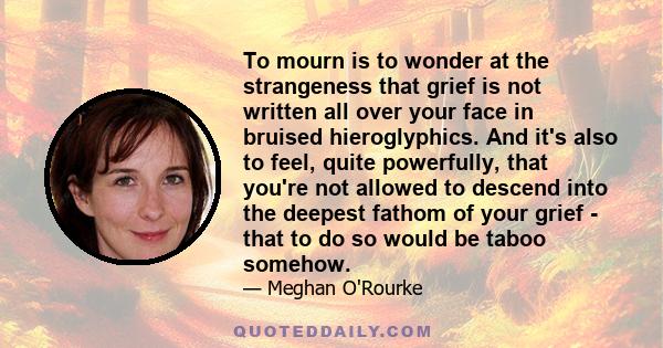 To mourn is to wonder at the strangeness that grief is not written all over your face in bruised hieroglyphics. And it's also to feel, quite powerfully, that you're not allowed to descend into the deepest fathom of your 