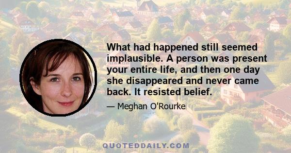 What had happened still seemed implausible. A person was present your entire life, and then one day she disappeared and never came back. It resisted belief.