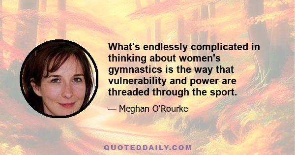 What's endlessly complicated in thinking about women's gymnastics is the way that vulnerability and power are threaded through the sport.