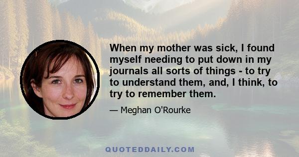 When my mother was sick, I found myself needing to put down in my journals all sorts of things - to try to understand them, and, I think, to try to remember them.