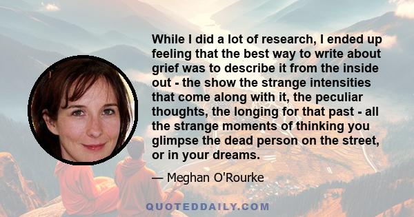 While I did a lot of research, I ended up feeling that the best way to write about grief was to describe it from the inside out - the show the strange intensities that come along with it, the peculiar thoughts, the