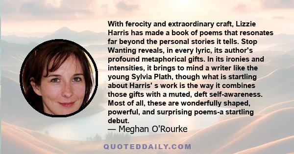 With ferocity and extraordinary craft, Lizzie Harris has made a book of poems that resonates far beyond the personal stories it tells. Stop Wanting reveals, in every lyric, its author's profound metaphorical gifts. In