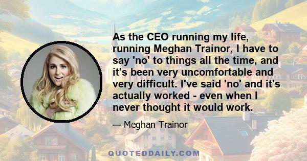 As the CEO running my life, running Meghan Trainor, I have to say 'no' to things all the time, and it's been very uncomfortable and very difficult. I've said 'no' and it's actually worked - even when I never thought it