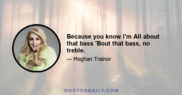 Because you know I'm All about that bass 'Bout that bass, no treble.