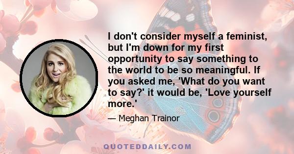 I don't consider myself a feminist, but I'm down for my first opportunity to say something to the world to be so meaningful. If you asked me, 'What do you want to say?' it would be, 'Love yourself more.'