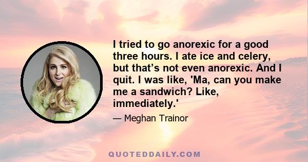 I tried to go anorexic for a good three hours. I ate ice and celery, but that’s not even anorexic. And I quit. I was like, 'Ma, can you make me a sandwich? Like, immediately.'