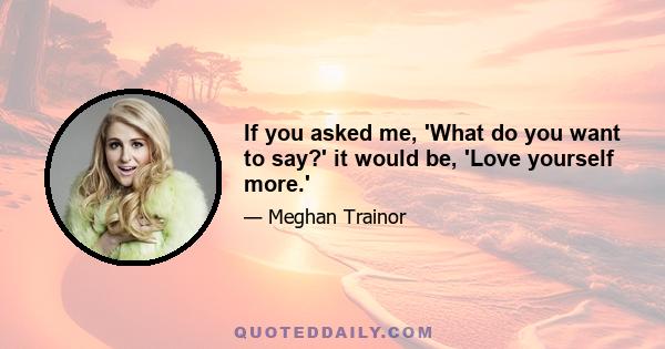 If you asked me, 'What do you want to say?' it would be, 'Love yourself more.'