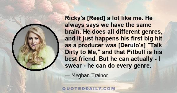 Ricky's [Reed] a lot like me. He always says we have the same brain. He does all different genres, and it just happens his first big hit as a producer was [Derulo's] Talk Dirty to Me, and that Pitbull is his best