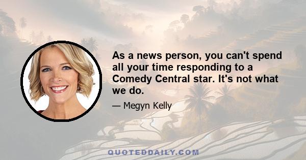 As a news person, you can't spend all your time responding to a Comedy Central star. It's not what we do.