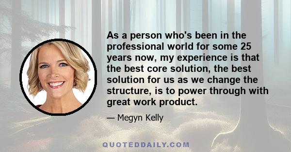 As a person who's been in the professional world for some 25 years now, my experience is that the best core solution, the best solution for us as we change the structure, is to power through with great work product.