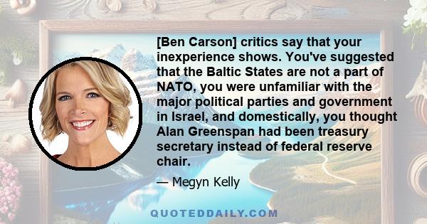 [Ben Carson] critics say that your inexperience shows. You've suggested that the Baltic States are not a part of NATO, you were unfamiliar with the major political parties and government in Israel, and domestically, you 