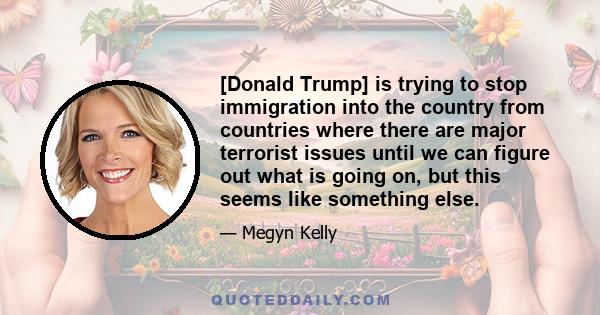 [Donald Trump] is trying to stop immigration into the country from countries where there are major terrorist issues until we can figure out what is going on, but this seems like something else.