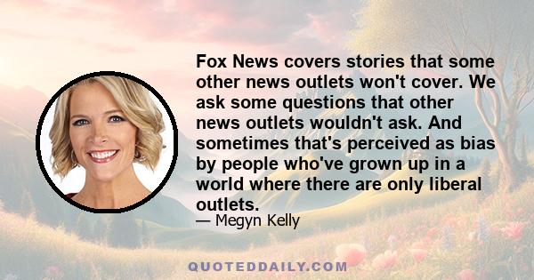 Fox News covers stories that some other news outlets won't cover. We ask some questions that other news outlets wouldn't ask. And sometimes that's perceived as bias by people who've grown up in a world where there are