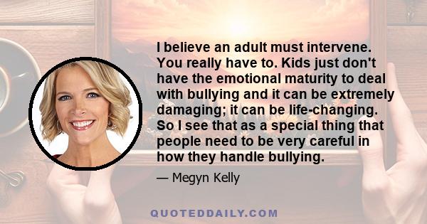 I believe an adult must intervene. You really have to. Kids just don't have the emotional maturity to deal with bullying and it can be extremely damaging; it can be life-changing. So I see that as a special thing that