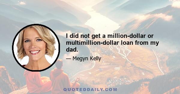 I did not get a million-dollar or multimillion-dollar loan from my dad.