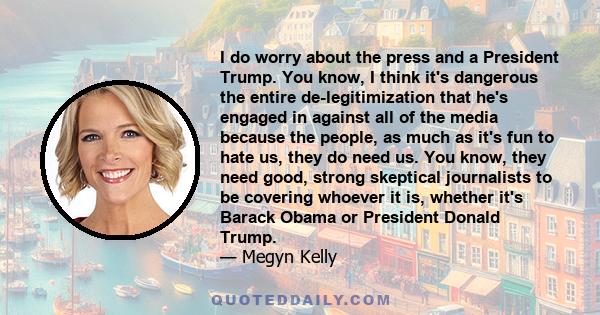 I do worry about the press and a President Trump. You know, I think it's dangerous the entire de-legitimization that he's engaged in against all of the media because the people, as much as it's fun to hate us, they do