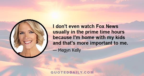 I don't even watch Fox News usually in the prime time hours because I'm home with my kids and that's more important to me.