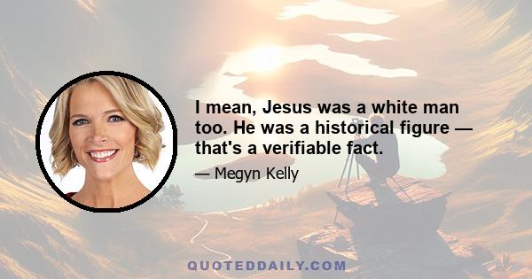 I mean, Jesus was a white man too. He was a historical figure — that's a verifiable fact.