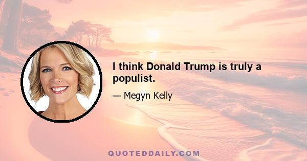 I think Donald Trump is truly a populist.