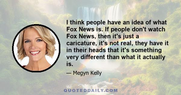 I think people have an idea of what Fox News is. If people don't watch Fox News, then it's just a caricature, it's not real, they have it in their heads that it's something very different than what it actually is.