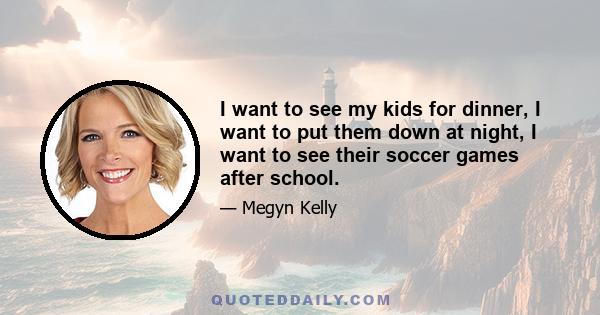 I want to see my kids for dinner, I want to put them down at night, I want to see their soccer games after school.