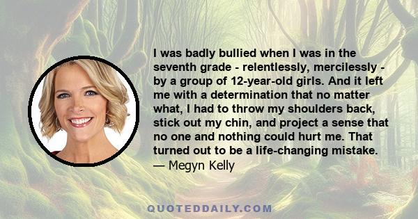 I was badly bullied when I was in the seventh grade - relentlessly, mercilessly - by a group of 12-year-old girls. And it left me with a determination that no matter what, I had to throw my shoulders back, stick out my