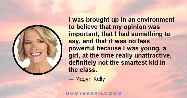 I was brought up in an environment to believe that my opinion was important, that I had something to say, and that it was no less powerful because I was young, a girl, at the time really unattractive, definitely not the 