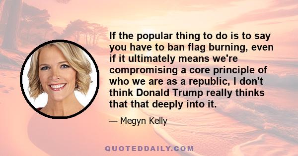 If the popular thing to do is to say you have to ban flag burning, even if it ultimately means we're compromising a core principle of who we are as a republic, I don't think Donald Trump really thinks that that deeply