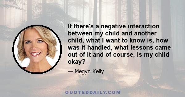 If there's a negative interaction between my child and another child, what I want to know is, how was it handled, what lessons came out of it and of course, is my child okay?