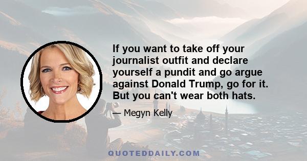 If you want to take off your journalist outfit and declare yourself a pundit and go argue against Donald Trump, go for it. But you can't wear both hats.