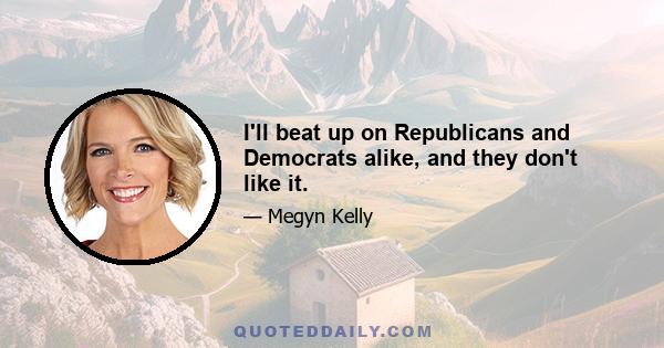 I'll beat up on Republicans and Democrats alike, and they don't like it.