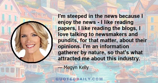 I'm steeped in the news because I enjoy the news - I like reading papers, I like reading the blogs, I love talking to newsmakers and pundits, for that matter, about their opinions. I'm an information gatherer by nature, 