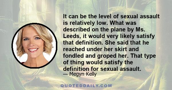 It can be the level of sexual assault is relatively low. What was described on the plane by Ms. Leeds, it would very likely satisfy that definition. She said that he reached under her skirt and fondled and groped her.