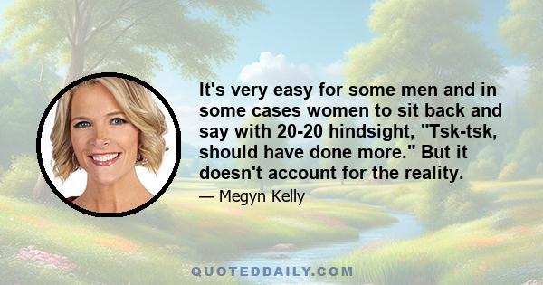 It's very easy for some men and in some cases women to sit back and say with 20-20 hindsight, Tsk-tsk, should have done more. But it doesn't account for the reality.