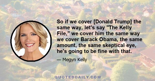 So if we cover [Donald Trump] the same way, let's say The Kelly File, we cover him the same way we cover Barack Obama, the same amount, the same skeptical eye, he's going to be fine with that.