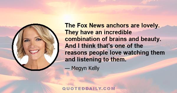 The Fox News anchors are lovely. They have an incredible combination of brains and beauty. And I think that's one of the reasons people love watching them and listening to them.