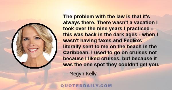 The problem with the law is that it's always there. There wasn't a vacation I took over the nine years I practiced - this was back in the dark ages - when I wasn't having faxes and FedExs literally sent to me on the