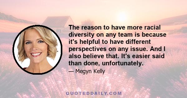 The reason to have more racial diversity on any team is because it's helpful to have different perspectives on any issue. And I also believe that. It's easier said than done, unfortunately.