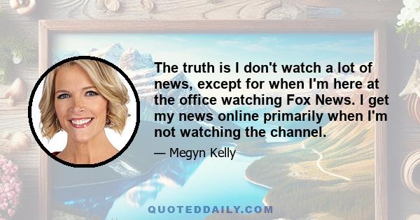 The truth is I don't watch a lot of news, except for when I'm here at the office watching Fox News. I get my news online primarily when I'm not watching the channel.