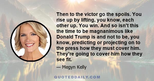 Then to the victor go the spoils. You rise up by lifting, you know, each other up. You win. And so isn't this the time to be magnanimous like Donald Trump is and not to be, you know, predicting or projecting on to the