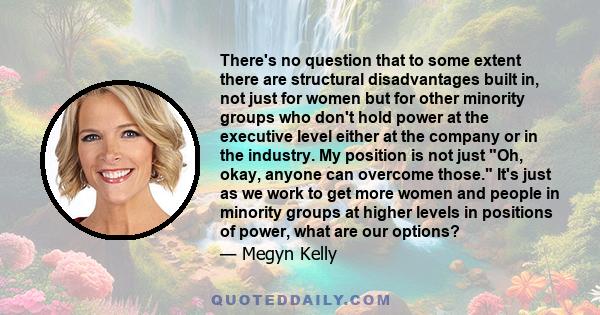 There's no question that to some extent there are structural disadvantages built in, not just for women but for other minority groups who don't hold power at the executive level either at the company or in the industry. 