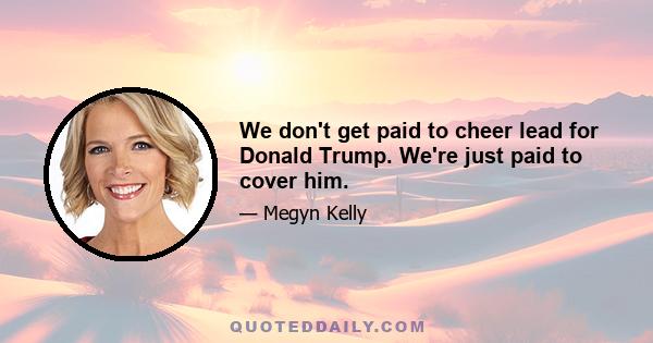 We don't get paid to cheer lead for Donald Trump. We're just paid to cover him.