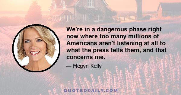 We're in a dangerous phase right now where too many millions of Americans aren't listening at all to what the press tells them, and that concerns me.