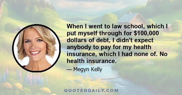 When I went to law school, which I put myself through for $100,000 dollars of debt, I didn't expect anybody to pay for my health insurance, which I had none of. No health insurance.