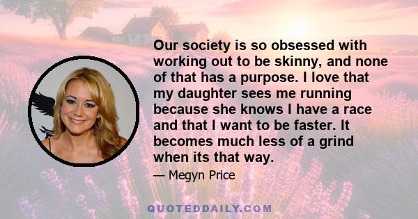 Our society is so obsessed with working out to be skinny, and none of that has a purpose. I love that my daughter sees me running because she knows I have a race and that I want to be faster. It becomes much less of a