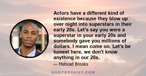 Actors have a different kind of existence because they blow up over night into superstars in their early 20s. Let's say you were a superstar in your early 20s and somebody gave you millions of dollars, I mean come on.