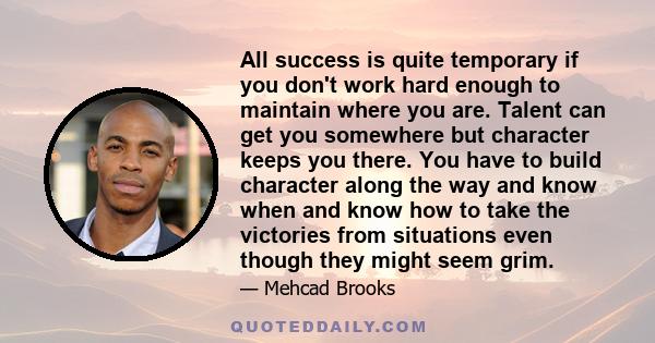 All success is quite temporary if you don't work hard enough to maintain where you are. Talent can get you somewhere but character keeps you there. You have to build character along the way and know when and know how to 