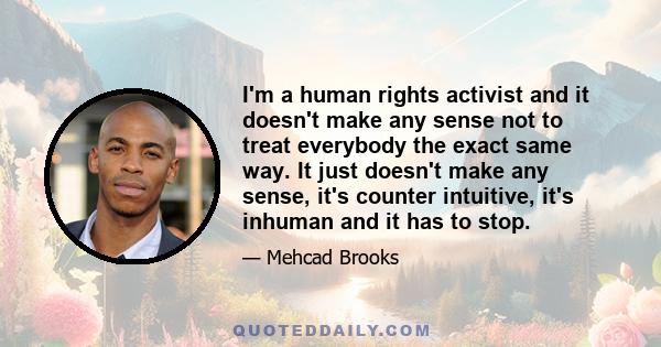 I'm a human rights activist and it doesn't make any sense not to treat everybody the exact same way. It just doesn't make any sense, it's counter intuitive, it's inhuman and it has to stop.