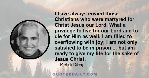 I have always envied those Christians who were martyred for Christ Jesus our Lord. What a privilege to live for our Lord and to die for Him as well. I am filled to overflowing with joy; I am not only satisfied to be in