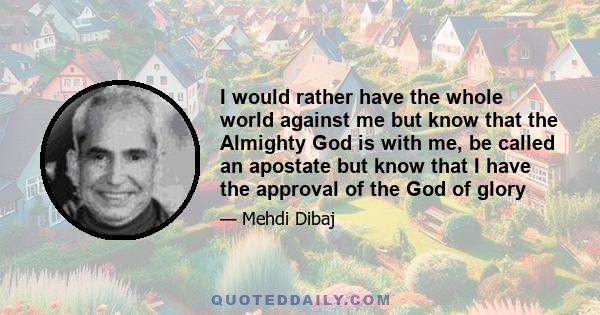 I would rather have the whole world against me but know that the Almighty God is with me, be called an apostate but know that I have the approval of the God of glory